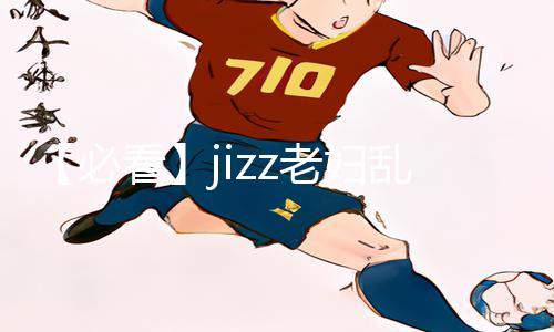 【必看】jizz老妇乱手游攻略：下载App轻松掌握高级玩法